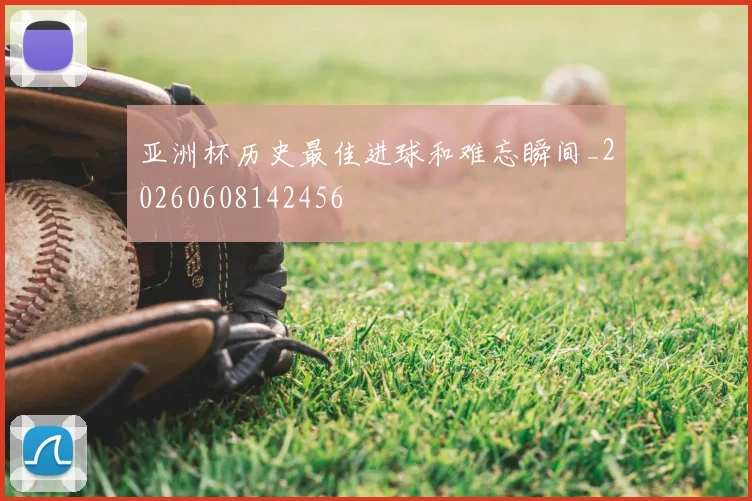 亚洲杯历史最佳进球和难忘瞬间_20260608142456